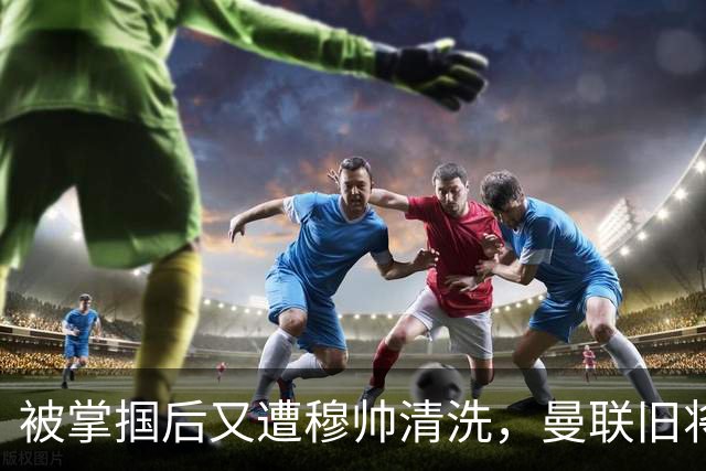 被掌掴后又遭穆帅清洗，曼联旧将有望回归，红魔今夏凑齐“三费”